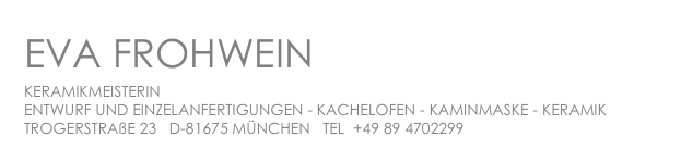 EVA FROHWEIN
KERAMIKMEISTERIN

ENTWURF UND EINZELANFERTIGUNGEN - KACHELOFEN - KAMINMASKE - KERAMIK

TROGERSTRAßE 23   D-81675 MÜNCHEN   TEL  +49 89 4702299    ef@frohwein-keramik.de